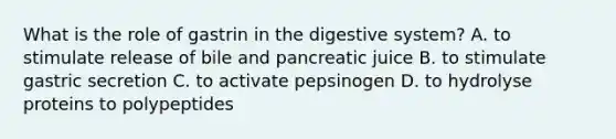 What is the role of gastrin in the digestive system? A. to stimulate release of bile and pancreatic juice B. to stimulate gastric secretion C. to activate pepsinogen D. to hydrolyse proteins to polypeptides