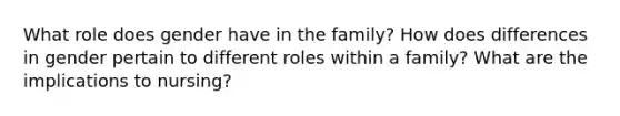 What role does gender have in the family? How does differences in gender pertain to different roles within a family? What are the implications to nursing?