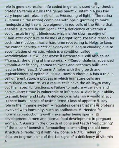 role in gene expression Info coded in genes is used to synthesize proteins Vitamin A turns the genes on/off 2. Vitamin A has two very important roles in vision. a. Processing of light in the retina • Retinal (in the retina) combines with opsin (protein) to make rhodopsin a light-sensitive pigment in rod cells of the retina that enables us to see in dim light • ****A deficiency of vitamin A could result in night blindness, which is the slow recovery of vision after exposure to flashes of bright light. Possible reason for such: the rhodopsin has a hard time recovering b. Helps to keep the cornea healthy. • ***Deficiency could lead to clouding due to accumulation of keratin, which is a condition called keratinization. • It will get worse if untreated. • Will also cause **xerosis: the drying of the cornea. • **Xerophthalmia: advanced vitamin A deficiency; cornea thickens and becomes hard; can lead to blindness. 3. Vitamin A helps with the growth and replenishment of epithelial tissue. How? o Vitamin A has a role in cell differentiation, a process in which immature cells are stimulated to mature. As a result, cells have the ability to carry out their specific functions. o Failure to mature → cells die and accumulate; tissue is vulnerable to infection. 4. Aids in our ability to smell, hear, and taste. A deficiency in vitamin A would affect → taste buds→ sense of taste altered→ loss of appetite 5. Key role in the immune system → regulates genes that make proteins involved with immunity, such as antibodies. 6. Needed for normal reproduction growth - examples being sperm development in men and normal fetal development in pregnant women. 7. Assists in the growth of bone and teeth ("remodeling" of the ends of bones): o Remodeling: dismantling the old bone structure & replacing it with new bone. o NOTE: Failure of children to grow is one of the 1st signs of a deficiency of vitamin A.