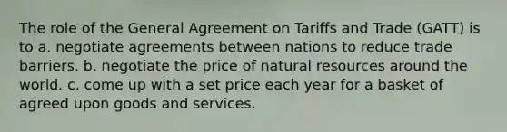 The role of the General Agreement on Tariffs and Trade (GATT) is to a. negotiate agreements between nations to reduce trade barriers. b. negotiate the price of natural resources around the world. c. come up with a set price each year for a basket of agreed upon goods and services.