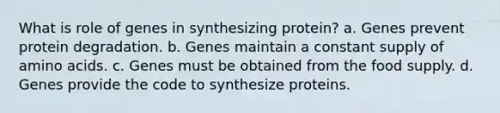 What is role of genes in synthesizing protein? a. Genes prevent protein degradation. b. Genes maintain a constant supply of amino acids. c. Genes must be obtained from the food supply. d. Genes provide the code to synthesize proteins.