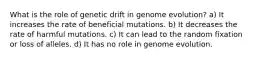 What is the role of genetic drift in genome evolution? a) It increases the rate of beneficial mutations. b) It decreases the rate of harmful mutations. c) It can lead to the random fixation or loss of alleles. d) It has no role in genome evolution.