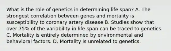 What is the role of genetics in determining life span? A. The strongest correlation between genes and mortality is susceptibility to coronary artery disease B. Studies show that over 75% of the variability in life span can be traced to genetics. C. Mortality is entirely determined by environmental and behavioral factors. D. Mortality is unrelated to genetics.