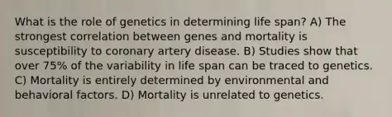 What is the role of genetics in determining life span? A) The strongest correlation between genes and mortality is susceptibility to coronary artery disease. B) Studies show that over 75% of the variability in life span can be traced to genetics. C) Mortality is entirely determined by environmental and behavioral factors. D) Mortality is unrelated to genetics.