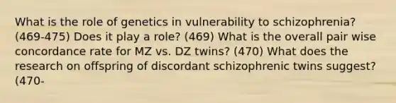 What is the role of genetics in vulnerability to schizophrenia? (469-475) Does it play a role? (469) What is the overall pair wise concordance rate for MZ vs. DZ twins? (470) What does the research on offspring of discordant schizophrenic twins suggest? (470-