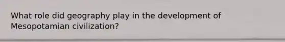 What role did geography play in the development of Mesopotamian civilization?