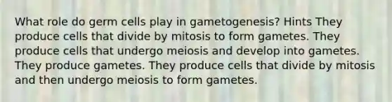 What role do germ cells play in gametogenesis? Hints They produce cells that divide by mitosis to form gametes. They produce cells that undergo meiosis and develop into gametes. They produce gametes. They produce cells that divide by mitosis and then undergo meiosis to form gametes.