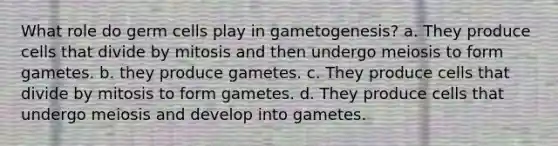 What role do germ cells play in gametogenesis? a. They produce cells that divide by mitosis and then undergo meiosis to form gametes. b. they produce gametes. c. They produce cells that divide by mitosis to form gametes. d. They produce cells that undergo meiosis and develop into gametes.