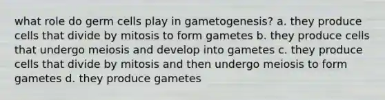 what role do germ cells play in gametogenesis? a. they produce cells that divide by mitosis to form gametes b. they produce cells that undergo meiosis and develop into gametes c. they produce cells that divide by mitosis and then undergo meiosis to form gametes d. they produce gametes