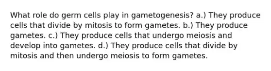 What role do germ cells play in gametogenesis? a.) They produce cells that divide by mitosis to form gametes. b.) They produce gametes. c.) They produce cells that undergo meiosis and develop into gametes. d.) They produce cells that divide by mitosis and then undergo meiosis to form gametes.