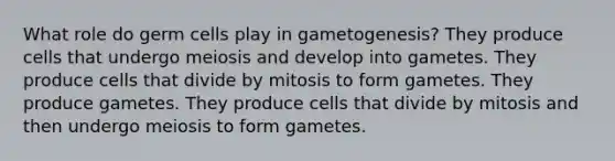 What role do germ cells play in gametogenesis? They produce cells that undergo meiosis and develop into gametes. They produce cells that divide by mitosis to form gametes. They produce gametes. They produce cells that divide by mitosis and then undergo meiosis to form gametes.