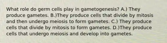 What role do germ cells play in gametogenesis? A.) They produce gametes. B.)They produce cells that divide by mitosis and then undergo meiosis to form gametes. C.) They produce cells that divide by mitosis to form gametes. D.)They produce cells that undergo meiosis and develop into gametes.