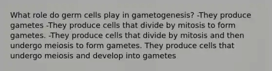 What role do germ cells play in gametogenesis? -They produce gametes -They produce cells that divide by mitosis to form gametes. -They produce cells that divide by mitosis and then undergo meiosis to form gametes. They produce cells that undergo meiosis and develop into gametes