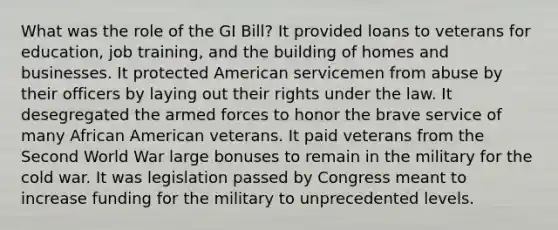 What was the role of the GI Bill? It provided loans to veterans for education, job training, and the building of homes and businesses. It protected American servicemen from abuse by their officers by laying out their rights under the law. It desegregated the armed forces to honor the brave service of many African American veterans. It paid veterans from the Second World War large bonuses to remain in the military for the cold war. It was legislation passed by Congress meant to increase funding for the military to unprecedented levels.