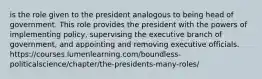 is the role given to the president analogous to being head of government. This role provides the president with the powers of implementing policy, supervising the executive branch of government, and appointing and removing executive officials. https://courses.lumenlearning.com/boundless-politicalscience/chapter/the-presidents-many-roles/