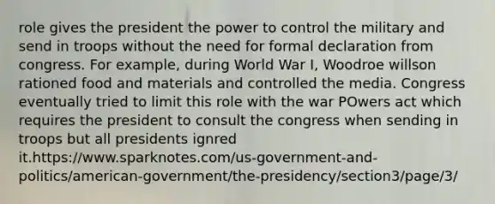 role gives the president the power to control the military and send in troops without the need for formal declaration from congress. For example, during World War I, Woodroe willson rationed food and materials and controlled the media. Congress eventually tried to limit this role with the war POwers act which requires the president to consult the congress when sending in troops but all presidents ignred it.https://www.sparknotes.com/us-government-and-politics/american-government/the-presidency/section3/page/3/