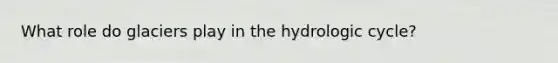 What role do glaciers play in the hydrologic cycle?