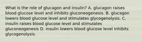 What is the role of glucagon and insulin? A. glucagon raises blood glucose level and inhibits gluconeogenesis. B. glucagon lowers blood glucose level and stimulates glycogenolysis. C. insulin raises blood glucose level and stimulates gluconeogenesis D. insulin lowers blood glucose level inhibits glycogenolysis.