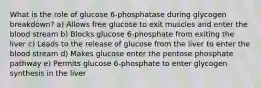 What is the role of glucose 6-phosphatase during glycogen breakdown? a) Allows free glucose to exit muscles and enter the blood stream b) Blocks glucose 6-phosphate from exiting the liver c) Leads to the release of glucose from the liver to enter the blood stream d) Makes glucose enter the pentose phosphate pathway e) Permits glucose 6-phosphate to enter glycogen synthesis in the liver