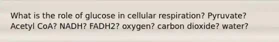 What is the role of glucose in <a href='https://www.questionai.com/knowledge/k1IqNYBAJw-cellular-respiration' class='anchor-knowledge'>cellular respiration</a>? Pyruvate? Acetyl CoA? NADH? FADH2? oxygen? carbon dioxide? water?