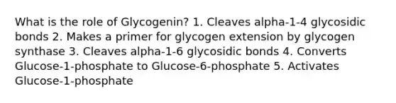 What is the role of Glycogenin? 1. Cleaves alpha-1-4 glycosidic bonds 2. Makes a primer for glycogen extension by glycogen synthase 3. Cleaves alpha-1-6 glycosidic bonds 4. Converts Glucose-1-phosphate to Glucose-6-phosphate 5. Activates Glucose-1-phosphate