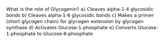 What is the role of Glycogenin? a) Cleaves alpha-1-4 glycosidic bonds b) Cleaves alpha-1-6 glycosidic bonds c) Makes a primer (short glycogen chain) for glycogen extension by glycogen synthase d) Activates Glucose-1-phosphate e) Converts Glucose-1-phosphate to Glucose-6-phosphate