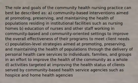 The role and goals of the community health nursing practice can best be described as: a) community-based interventions aimed at promoting, preserving, and maintaining the health of populations residing in institutional facilities such as nursing homes b) education of nurses and other staff working in community-based and community-oriented settings to improve the overall effectiveness of their programs to meet client needs c) population-level strategies aimed at promoting, preserving, and maintaining the health of populations through the delivery of personal health care services to individuals, families, and groups in an effort to improve the health of the community as a whole d) activities targeted at improving the health status of clients served by community-based health service agencies such as hospice and home health agencies