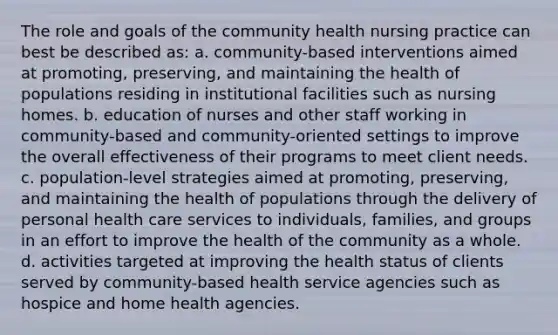 The role and goals of the community health nursing practice can best be described as: a. community-based interventions aimed at promoting, preserving, and maintaining the health of populations residing in institutional facilities such as nursing homes. b. education of nurses and other staff working in community-based and community-oriented settings to improve the overall effectiveness of their programs to meet client needs. c. population-level strategies aimed at promoting, preserving, and maintaining the health of populations through the delivery of personal health care services to individuals, families, and groups in an effort to improve the health of the community as a whole. d. activities targeted at improving the health status of clients served by community-based health service agencies such as hospice and home health agencies.