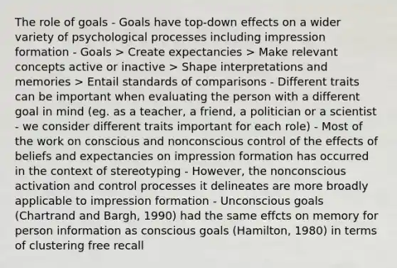 The role of goals - Goals have top-down effects on a wider variety of psychological processes including impression formation - Goals > Create expectancies > Make relevant concepts active or inactive > Shape interpretations and memories > Entail standards of comparisons - Different traits can be important when evaluating the person with a different goal in mind (eg. as a teacher, a friend, a politician or a scientist - we consider different traits important for each role) - Most of the work on conscious and nonconscious control of the effects of beliefs and expectancies on impression formation has occurred in the context of stereotyping - However, the nonconscious activation and control processes it delineates are more broadly applicable to impression formation - Unconscious goals (Chartrand and Bargh, 1990) had the same effcts on memory for person information as conscious goals (Hamilton, 1980) in terms of clustering free recall