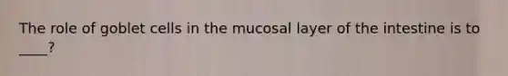 The role of goblet cells in the mucosal layer of the intestine is to ____?