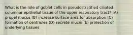 What is the role of goblet cells in pseudostratified ciliated columnar epithelial tissue of the upper respiratory tract? (A) propel mucus (B) increase surface area for absorption (C) formation of centrioles (D) secrete mucin (E) protection of underlying tissues