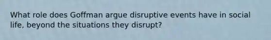 What role does Goffman argue disruptive events have in social life, beyond the situations they disrupt?