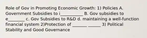 Role of Gov in Promoting Economic Growth: 1) Policies A. Government Subsidies to i___________ B. Gov subsidies to e________ c. Gov Subsidies to R&D d. maintaining a well-function financial system 2)Protection of _______ ______ 3) Political Stability and Good Governance