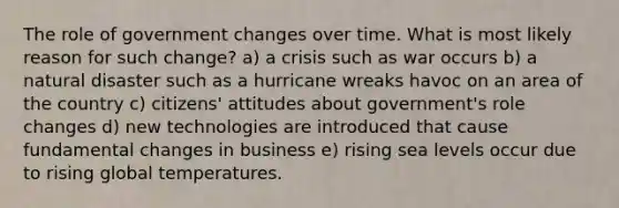 The role of government changes over time. What is most likely reason for such change? a) a crisis such as war occurs b) a natural disaster such as a hurricane wreaks havoc on an area of the country c) citizens' attitudes about government's role changes d) new technologies are introduced that cause fundamental changes in business e) rising sea levels occur due to rising global temperatures.