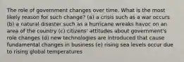 The role of government changes over time. What is the most likely reason for such change? (a) a crisis such as a war occurs (b) a natural disaster such as a hurricane wreaks havoc on an area of the country (c) citizens' attitudes about government's role changes (d) new technologies are introduced that cause fundamental changes in business (e) rising sea levels occur due to rising global temperatures