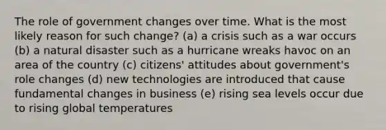 The role of government changes over time. What is the most likely reason for such change? (a) a crisis such as a war occurs (b) a natural disaster such as a hurricane wreaks havoc on an area of the country (c) citizens' attitudes about government's role changes (d) new technologies are introduced that cause fundamental changes in business (e) rising sea levels occur due to rising global temperatures