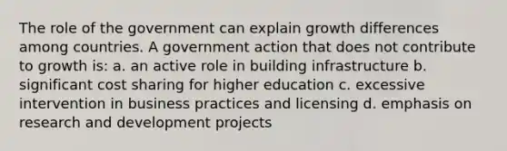 The role of the government can explain growth differences among countries. A government action that does not contribute to growth is: a. an active role in building infrastructure b. significant cost sharing for higher education c. excessive intervention in business practices and licensing d. emphasis on research and development projects