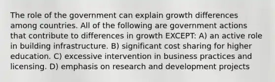 The role of the government can explain growth differences among countries. All of the following are government actions that contribute to differences in growth EXCEPT: A) an active role in building infrastructure. B) significant cost sharing for higher education. C) excessive intervention in business practices and licensing. D) emphasis on research and development projects