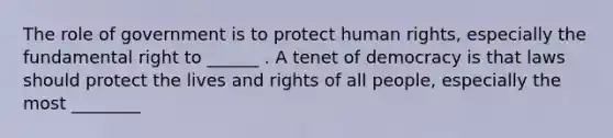 The role of government is to protect human rights, especially the fundamental right to ______ . A tenet of democracy is that laws should protect the lives and rights of all people, especially the most ________