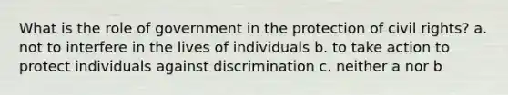 What is the <a href='https://www.questionai.com/knowledge/kFMsUFSJ7p-role-of-government' class='anchor-knowledge'>role of government</a> in the protection of <a href='https://www.questionai.com/knowledge/kkdJLQddfe-civil-rights' class='anchor-knowledge'>civil rights</a>? a. not to interfere in the lives of individuals b. to take action to protect individuals against discrimination c. neither a nor b