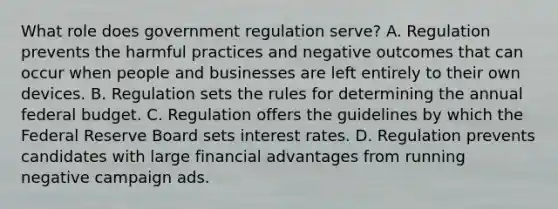 What role does government regulation serve? A. Regulation prevents the harmful practices and negative outcomes that can occur when people and businesses are left entirely to their own devices. B. Regulation sets the rules for determining the annual federal budget. C. Regulation offers the guidelines by which the Federal Reserve Board sets interest rates. D. Regulation prevents candidates with large financial advantages from running negative campaign ads.