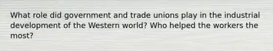 What role did government and trade unions play in the industrial development of the Western world? Who helped the workers the most?