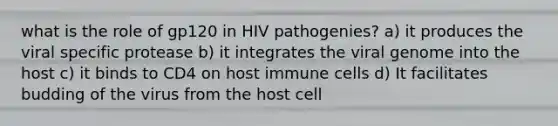 what is the role of gp120 in HIV pathogenies? a) it produces the viral specific protease b) it integrates the viral genome into the host c) it binds to CD4 on host immune cells d) It facilitates budding of the virus from the host cell