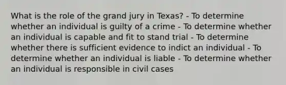 What is the role of the grand jury in Texas? - To determine whether an individual is guilty of a crime - To determine whether an individual is capable and fit to stand trial - To determine whether there is sufficient evidence to indict an individual - To determine whether an individual is liable - To determine whether an individual is responsible in civil cases