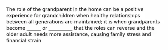 The role of the grandparent in the home can be a positive experience for grandchildren when healthy relationships between all generations are maintained; it is when grandparents become ______ or __________ that the roles can reverse and the older adult needs more assistance, causing family stress and financial strain