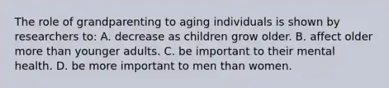 The role of grandparenting to aging individuals is shown by researchers to: A. decrease as children grow older. B. affect older more than younger adults. C. be important to their mental health. D. be more important to men than women.