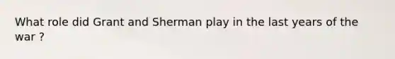 What role did Grant and Sherman play in the last years of the war ?