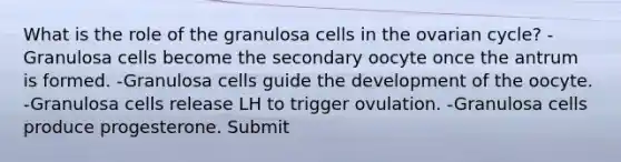 What is the role of the granulosa cells in the ovarian cycle? -Granulosa cells become the secondary oocyte once the antrum is formed. -Granulosa cells guide the development of the oocyte. -Granulosa cells release LH to trigger ovulation. -Granulosa cells produce progesterone. Submit