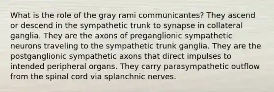 What is the role of the gray rami communicantes? They ascend or descend in the sympathetic trunk to synapse in collateral ganglia. They are the axons of preganglionic sympathetic neurons traveling to the sympathetic trunk ganglia. They are the postganglionic sympathetic axons that direct impulses to intended peripheral organs. They carry parasympathetic outflow from the spinal cord via splanchnic nerves.