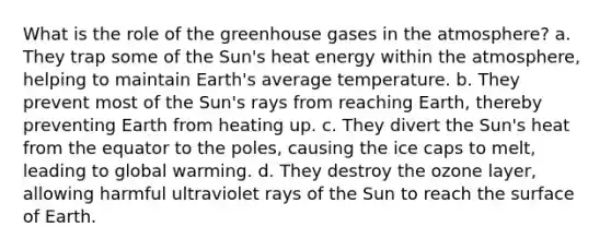 What is the role of the greenhouse gases in the atmosphere? a. They trap some of the Sun's heat energy within the atmosphere, helping to maintain Earth's average temperature. b. They prevent most of the Sun's rays from reaching Earth, thereby preventing Earth from heating up. c. They divert the Sun's heat from the equator to the poles, causing the ice caps to melt, leading to global warming. d. They destroy the ozone layer, allowing harmful ultraviolet rays of the Sun to reach the surface of Earth.